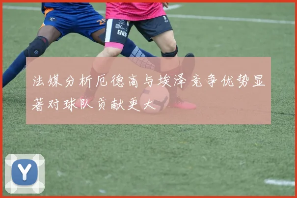 法媒分析厄德高与埃泽竞争优势显著对球队贡献更大
