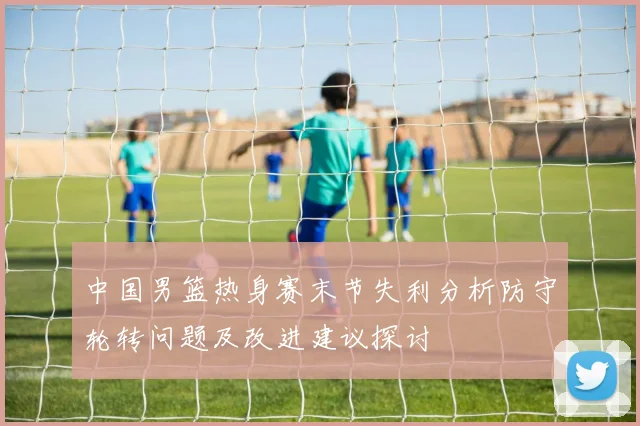中国男篮热身赛末节失利分析防守轮转问题及改进建议探讨