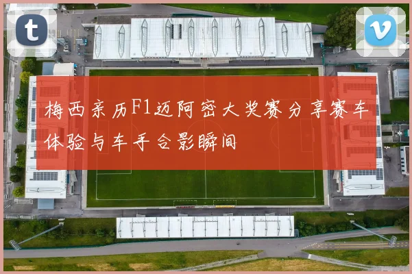 梅西亲历F1迈阿密大奖赛分享赛车体验与车手合影瞬间