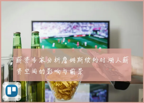 薪资专家分析詹姆斯续约对湖人薪资空间的影响与前景