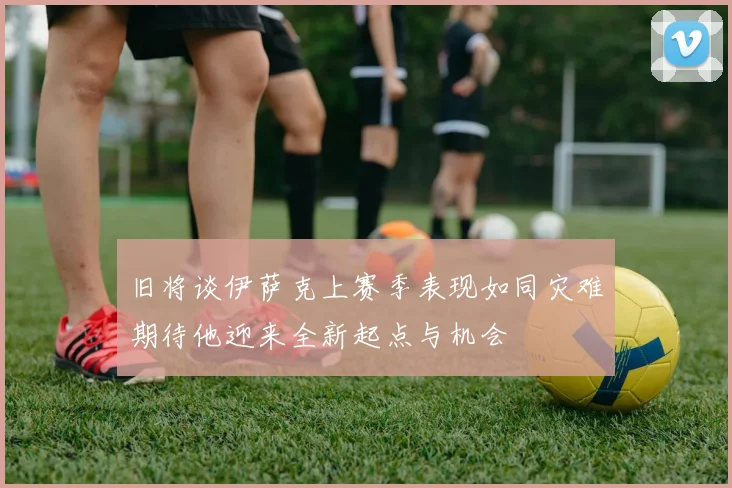 旧将谈伊萨克上赛季表现如同灾难期待他迎来全新起点与机会