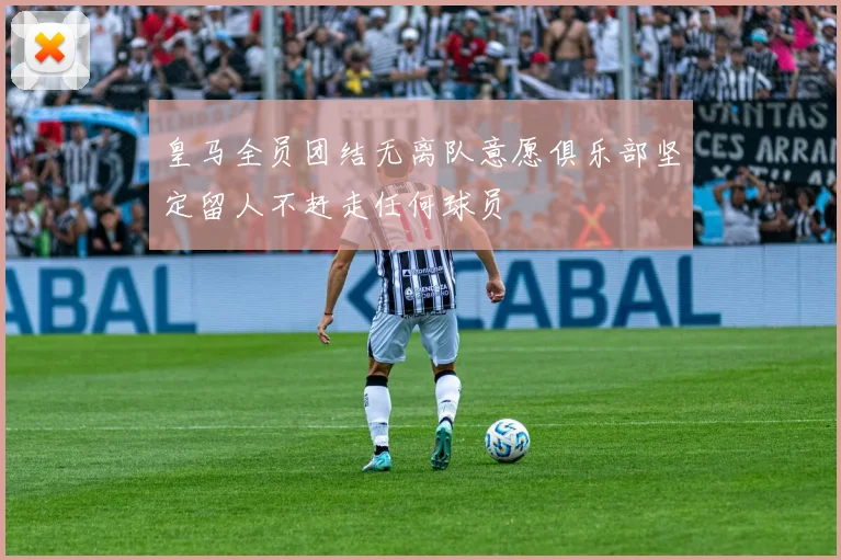 皇马全员团结无离队意愿俱乐部坚定留人不赶走任何球员