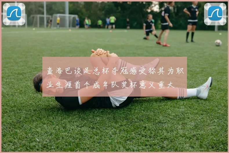 查洛巴谈足总杯夺冠感受称其为职业生涯首个成年队奖杯意义重大