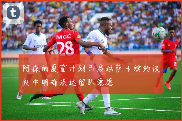 阿森纳夏窗计划已启动萨卡续约谈判中明确表达留队意愿