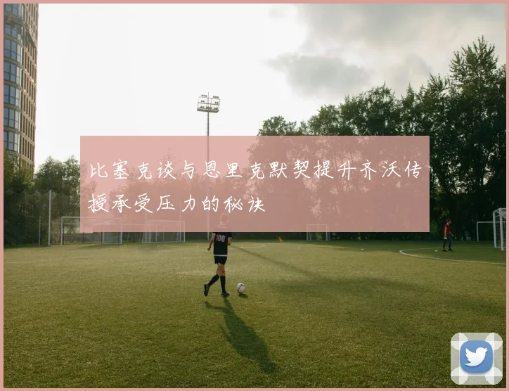 比塞克谈与恩里克默契提升齐沃传授承受压力的秘诀