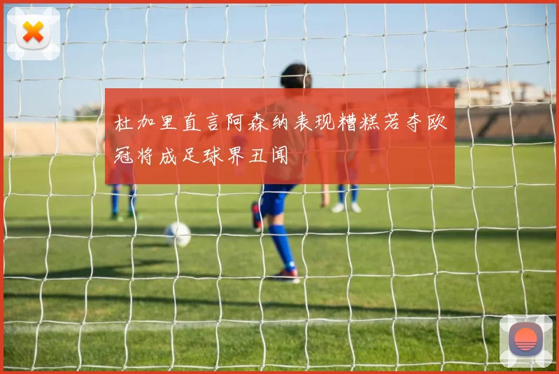 杜加里直言阿森纳表现糟糕若夺欧冠将成足球界丑闻