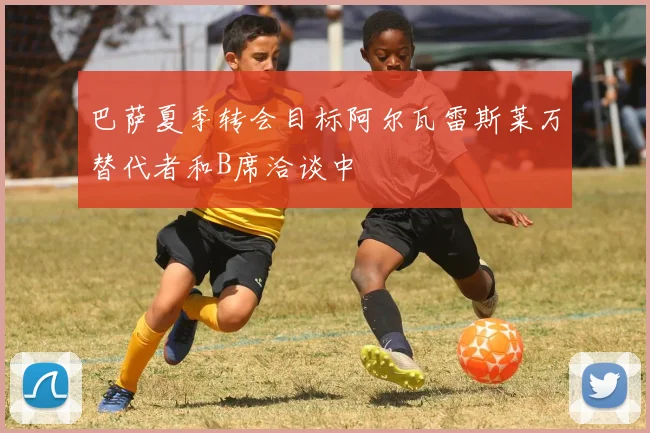 巴萨夏季转会目标阿尔瓦雷斯莱万替代者和B席洽谈中