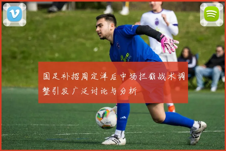 国足补招周定洋后中场拦截战术调整引发广泛讨论与分析
