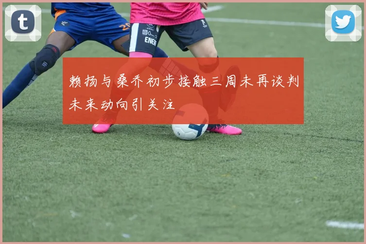赖扬与桑乔初步接触三周未再谈判未来动向引关注