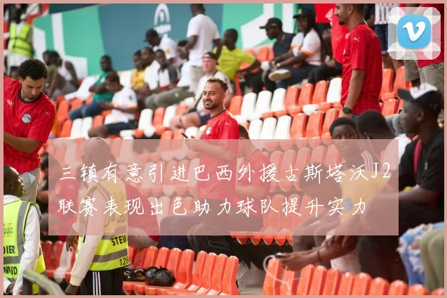 三镇有意引进巴西外援古斯塔沃J2联赛表现出色助力球队提升实力