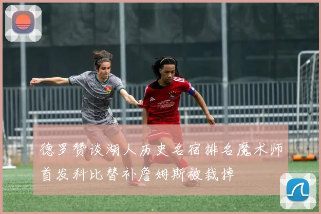 德罗赞谈湖人历史名宿排名魔术师首发科比替补詹姆斯被裁掉