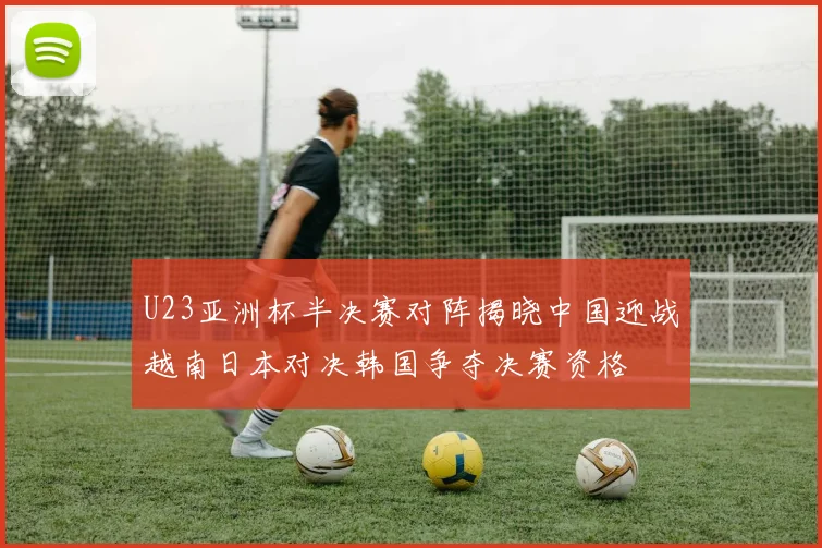 U23亚洲杯半决赛对阵揭晓中国迎战越南日本对决韩国争夺决赛资格