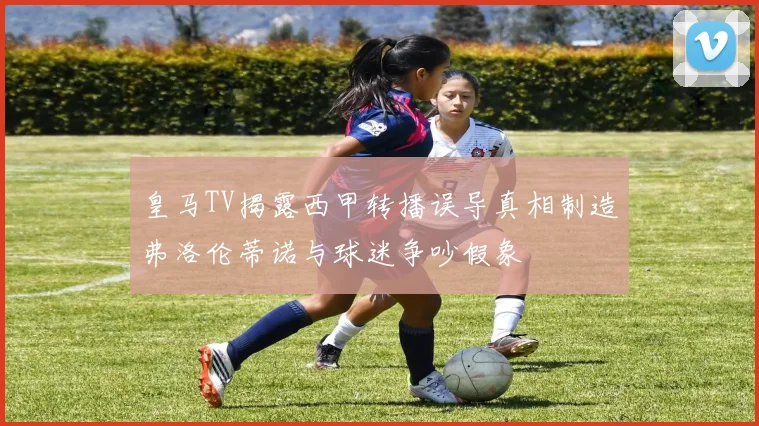皇马TV揭露西甲转播误导真相制造弗洛伦蒂诺与球迷争吵假象