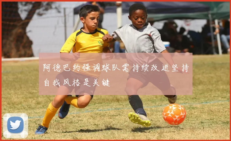阿德巴约强调球队需持续改进坚持自我风格是关键