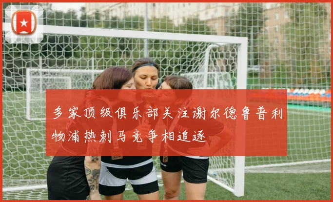 多家顶级俱乐部关注谢尔德鲁普利物浦热刺马竞争相追逐