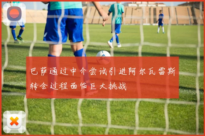 巴萨通过中介尝试引进阿尔瓦雷斯转会过程面临巨大挑战