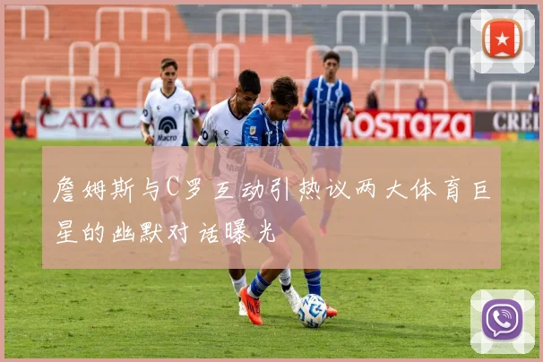 詹姆斯与C罗互动引热议两大体育巨星的幽默对话曝光