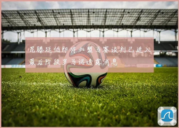 昆滕廷伯即将加盟马赛谈判已进入最后阶段罗马诺透露消息