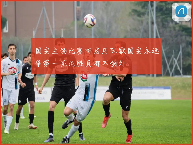 国安主场比赛将启用队歌国安永远争第一无论胜负都不例外