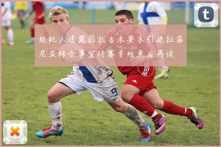 经纪人透露因扎吉未要求引进拉菲尼亚转会事宜待赛季结束后再谈