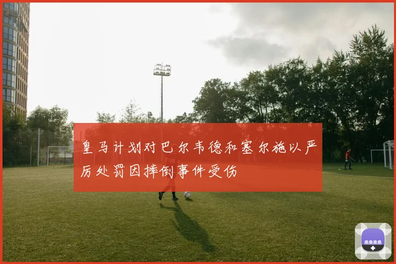 皇马计划对巴尔韦德和塞尔施以严厉处罚因摔倒事件受伤