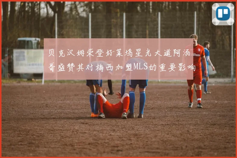 贝克汉姆荣登好莱坞星光大道阿汤哥盛赞其对梅西加盟MLS的重要影响
