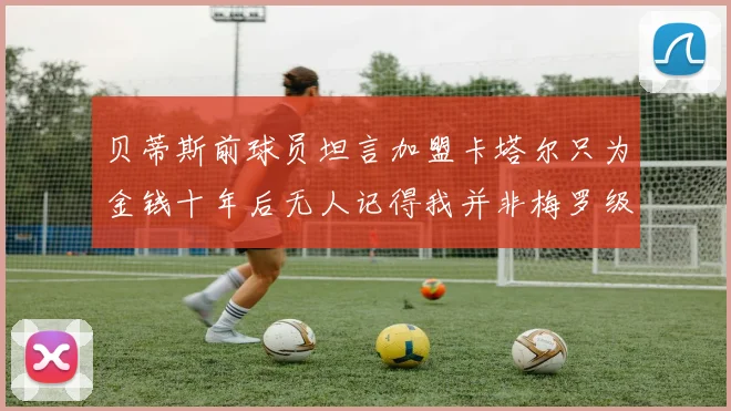 贝蒂斯前球员坦言加盟卡塔尔只为金钱十年后无人记得我并非梅罗级别