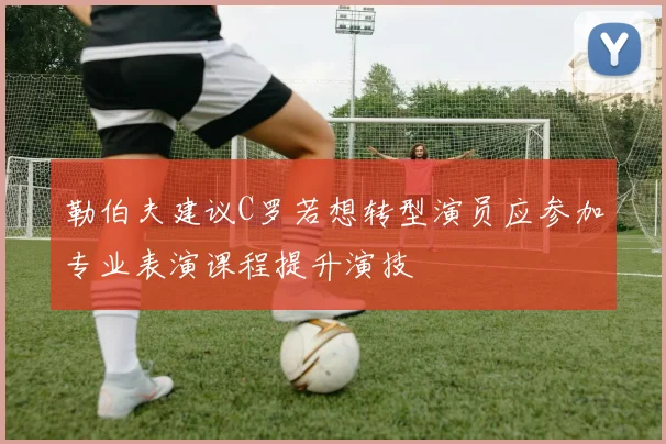勒伯夫建议C罗若想转型演员应参加专业表演课程提升演技