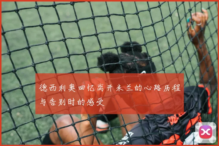 德西利奥回忆离开米兰的心路历程与告别时的感受