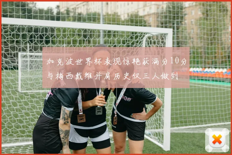加克波世界杯表现惊艳获满分10分与梅西戴维并肩历史仅三人做到