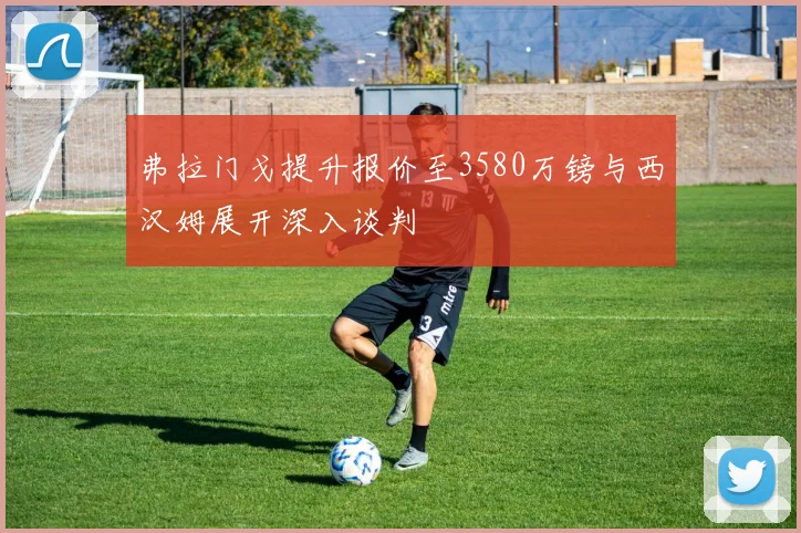 弗拉门戈提升报价至3580万镑与西汉姆展开深入谈判