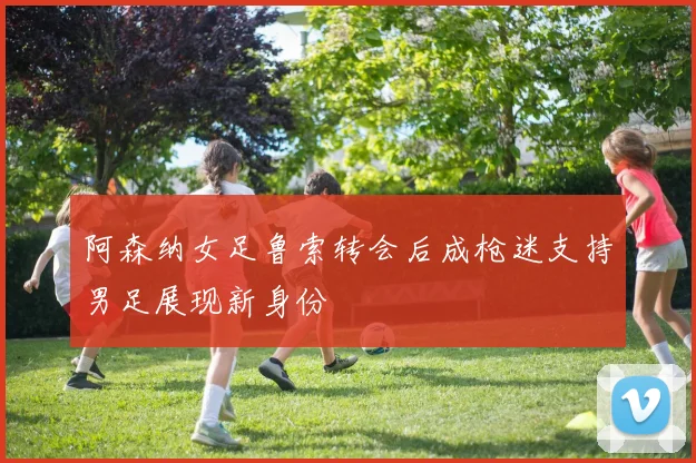 阿森纳女足鲁索转会后成枪迷支持男足展现新身份