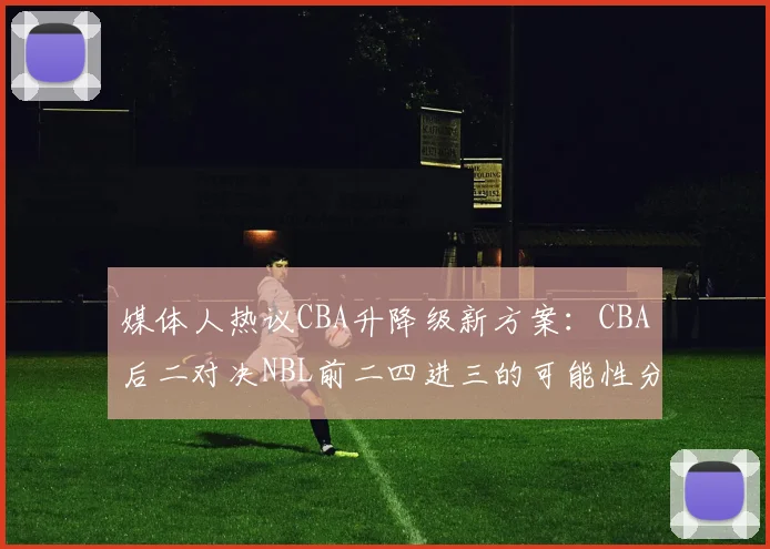 媒体人热议CBA升降级新方案：CBA后二对决NBL前二四进三的可能性分析