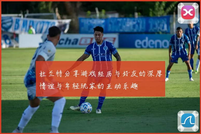 杜兰特分享游戏经历与好友的深厚情谊与年轻玩家的互动乐趣